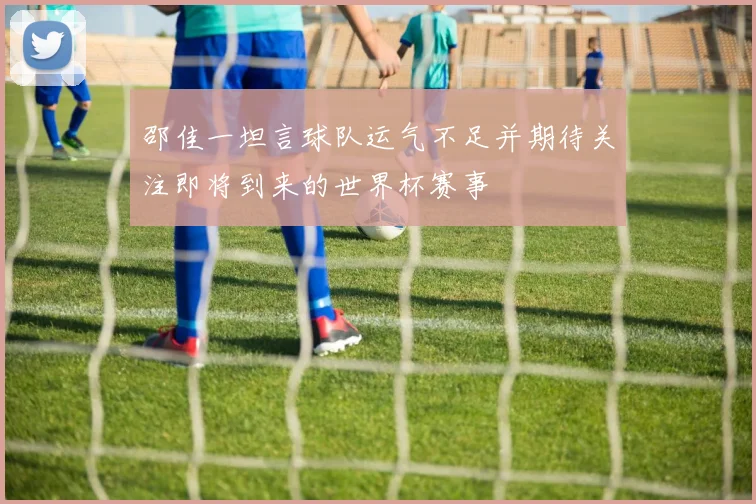 邵佳一坦言球队运气不足并期待关注即将到来的世界杯赛事