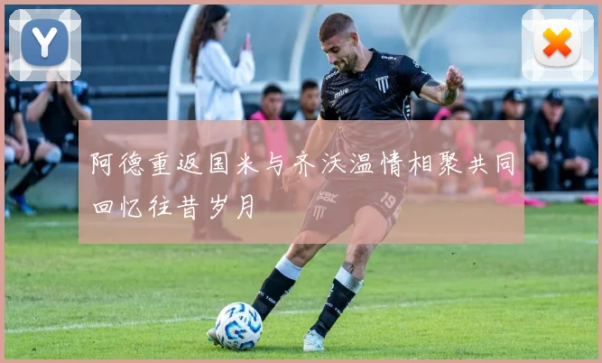 阿德重返国米与齐沃温情相聚共同回忆往昔岁月