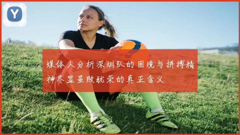 媒体人分析深圳队的困境与拼搏精神尽显虽败犹荣的真正含义