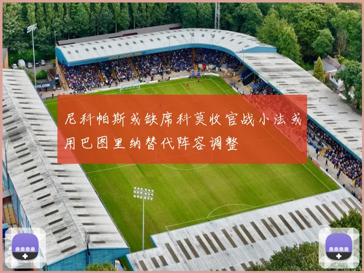 尼科帕斯或缺席科莫收官战小法或用巴图里纳替代阵容调整