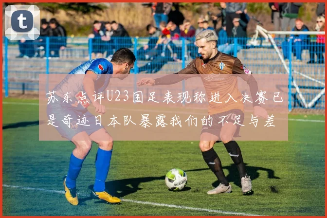 苏东点评U23国足表现称进入决赛已是奇迹日本队暴露我们的不足与差距