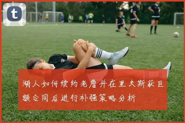 湖人如何续约老詹并在里夫斯获巨额合同后进行补强策略分析