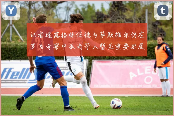 记者透露格林伍德与萨默维尔仍在罗马考察中派尚等人暂无重要进展消息