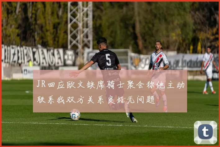 JR回应欧文缺席骑士聚会称他主动联系我双方关系良好无问题