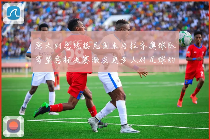意大利总统接见国米与拉齐奥球队寄望意杯决赛激发更多人对足球的热爱