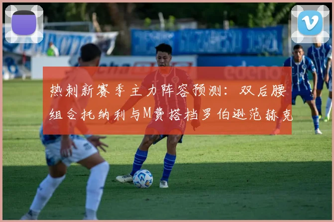热刺新赛季主力阵容预测：双后腰组合托纳利与M费搭档罗伯逊范赫克加盟