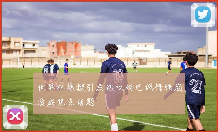 世界杯热搜引发热议姆巴佩情绪崩溃成焦点话题
