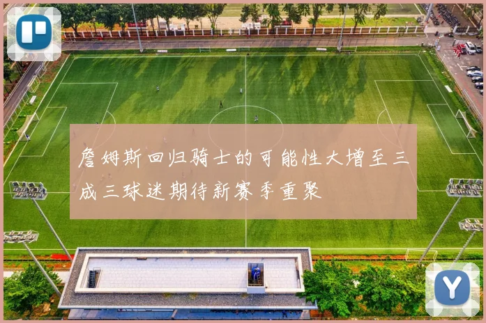 詹姆斯回归骑士的可能性大增至三成三球迷期待新赛季重聚