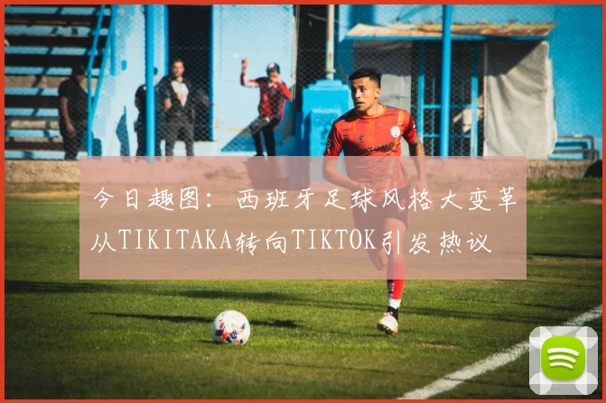 今日趣图：西班牙足球风格大变革从TIKITAKA转向TIKTOK引发热议