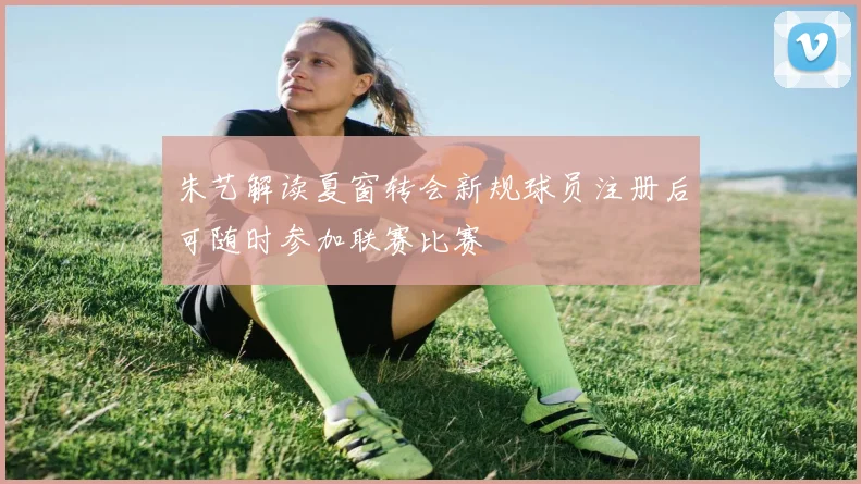 朱艺解读夏窗转会新规球员注册后可随时参加联赛比赛