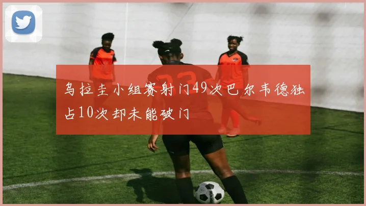 乌拉圭小组赛射门49次巴尔韦德独占10次却未能破门