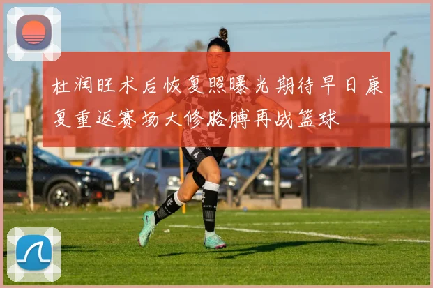 杜润旺术后恢复照曝光期待早日康复重返赛场大修胳膊再战篮球