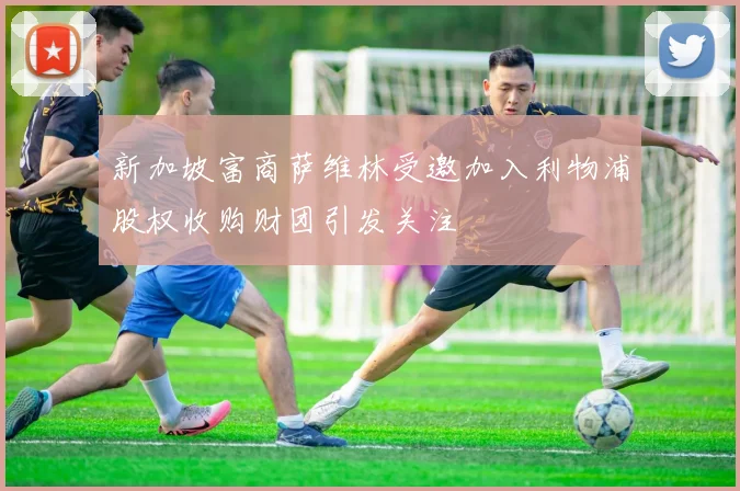 新加坡富商萨维林受邀加入利物浦股权收购财团引发关注