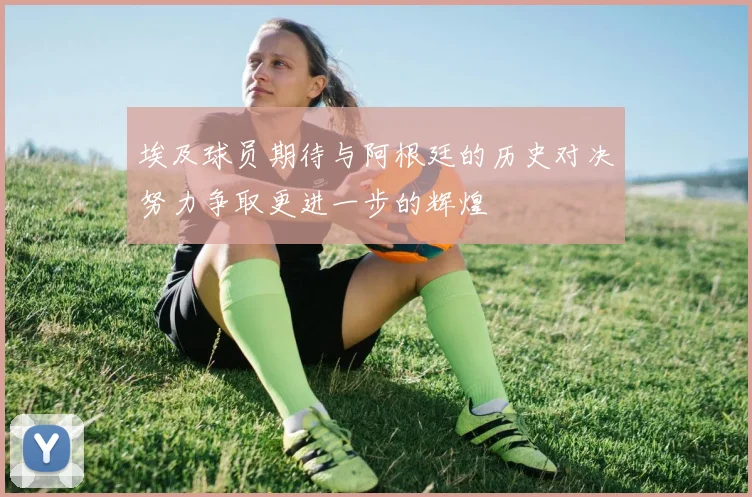 埃及球员期待与阿根廷的历史对决努力争取更进一步的辉煌