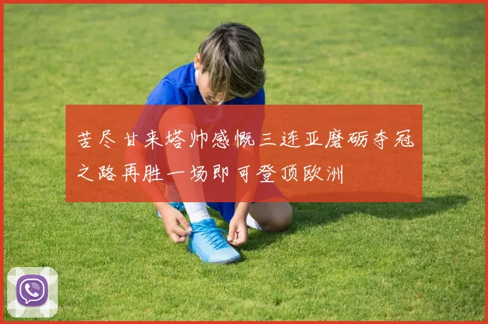 苦尽甘来塔帅感慨三连亚磨砺夺冠之路再胜一场即可登顶欧洲
