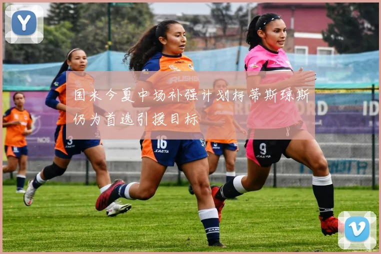 国米今夏中场补强计划柯蒂斯琼斯仍为首选引援目标