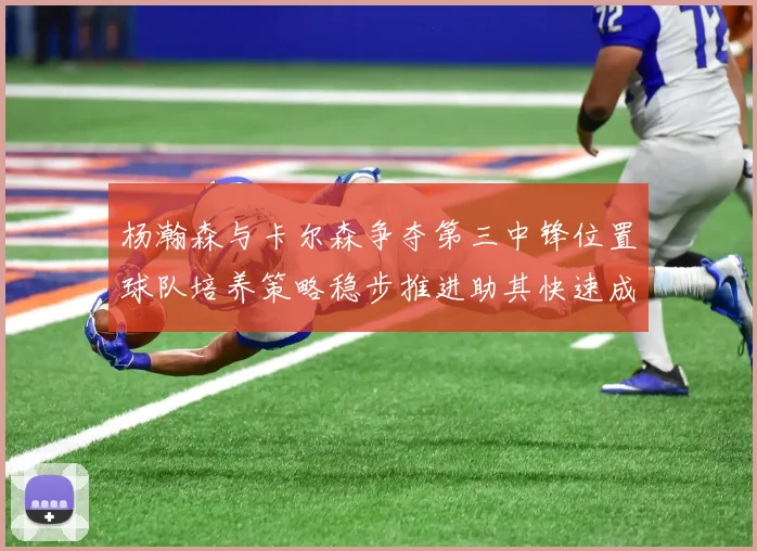 杨瀚森与卡尔森争夺第三中锋位置球队培养策略稳步推进助其快速成长