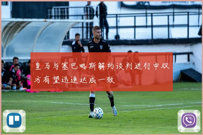 皇马与塞巴略斯解约谈判进行中双方有望迅速达成一致