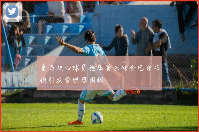 皇马核心球员施压要求转会巴尔韦德引发管理层困扰