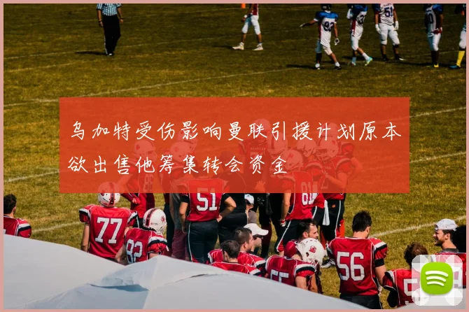 乌加特受伤影响曼联引援计划原本欲出售他筹集转会资金