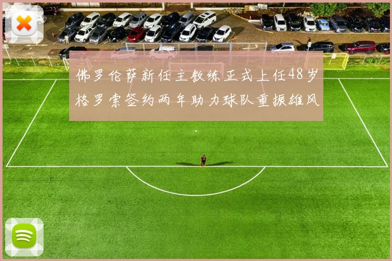 佛罗伦萨新任主教练正式上任48岁格罗索签约两年助力球队重振雄风
