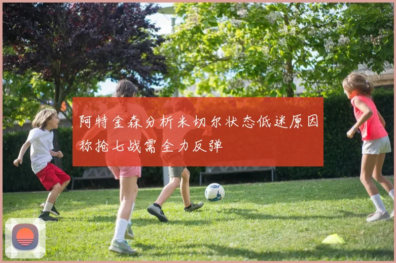 阿特金森分析米切尔状态低迷原因称抢七战需全力反弹