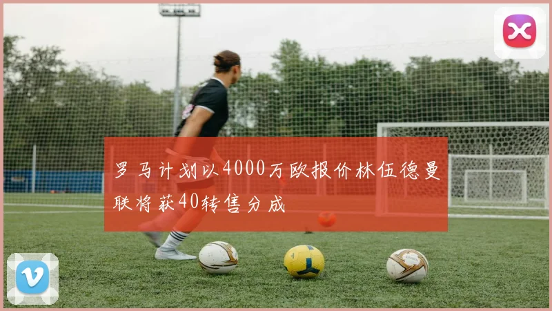 罗马计划以4000万欧报价林伍德曼联将获40转售分成